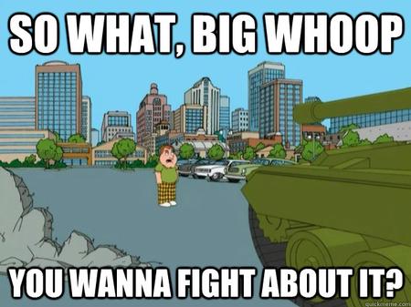 BIG WHOOP YOU WANT TO FIGHT ABOUT IT?!